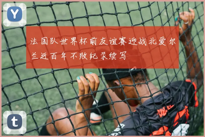 法国队世界杯前友谊赛迎战北爱尔兰近百年不败纪录续写