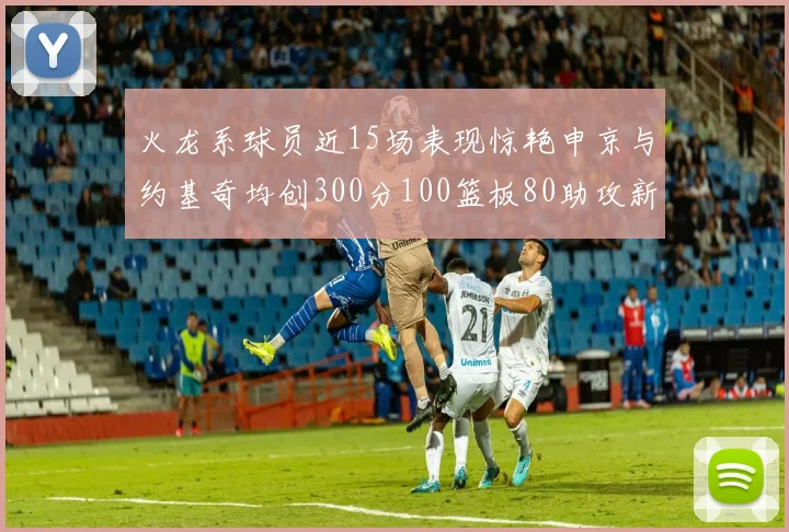 火龙系球员近15场表现惊艳申京与约基奇均创300分100篮板80助攻新高
