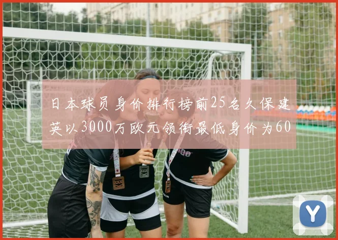 日本球员身价排行榜前25名久保建英以3000万欧元领衔最低身价为600万欧元