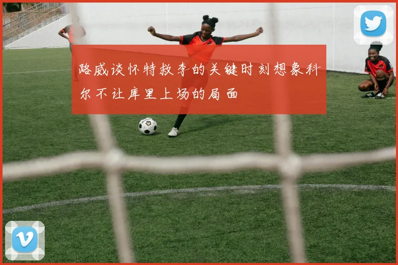 路威谈怀特救李的关键时刻想象科尔不让库里上场的局面