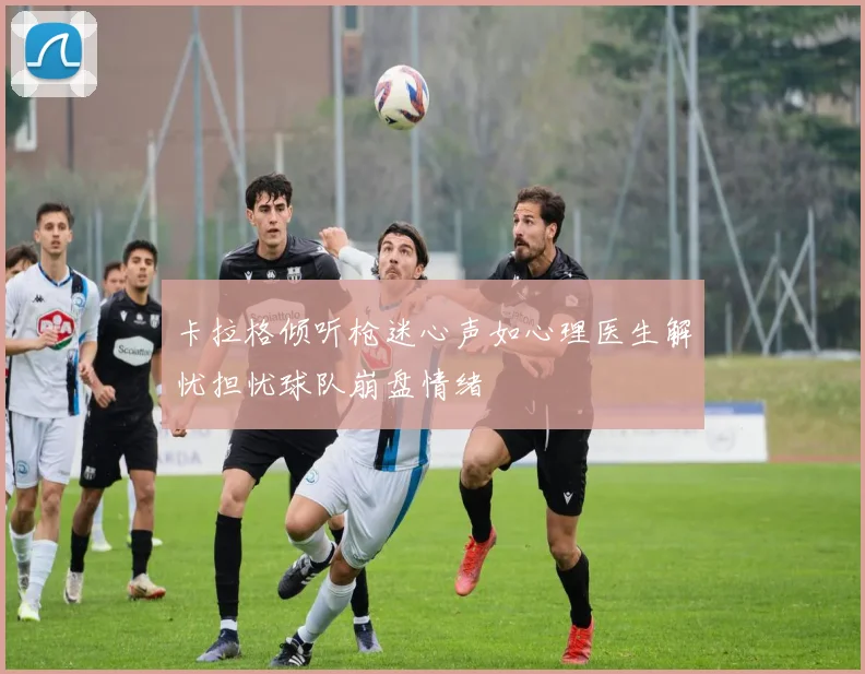 卡拉格倾听枪迷心声如心理医生解忧担忧球队崩盘情绪
