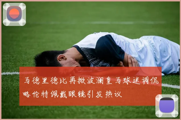 马德里德比再掀波澜皇马球迷调侃略伦特佩戴眼镜引发热议