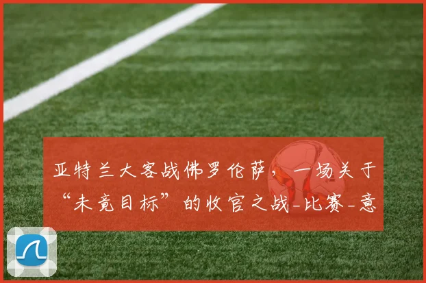 亚特兰大客战佛罗伦萨，一场关于“未竟目标”的收官之战_比赛_意甲联赛_保罗·瓦诺利