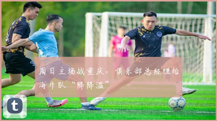 周日主场战重庆，俱乐部总经理给海牛队“降降温”