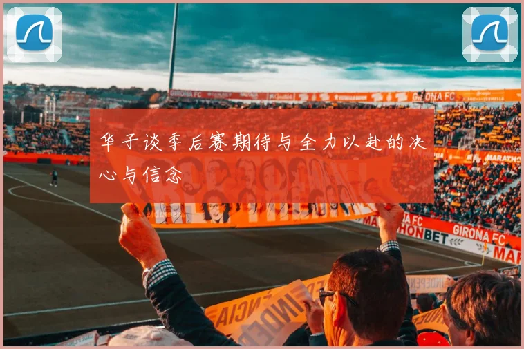 华子谈季后赛期待与全力以赴的决心与信念