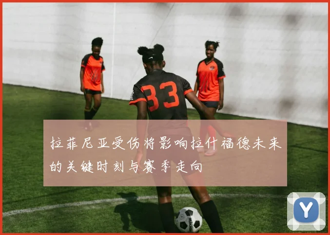拉菲尼亚受伤将影响拉什福德未来的关键时刻与赛季走向