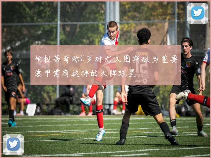 帕拉蒂奇称C罗对尤文图斯极为重要意甲需有这样的大牌球星