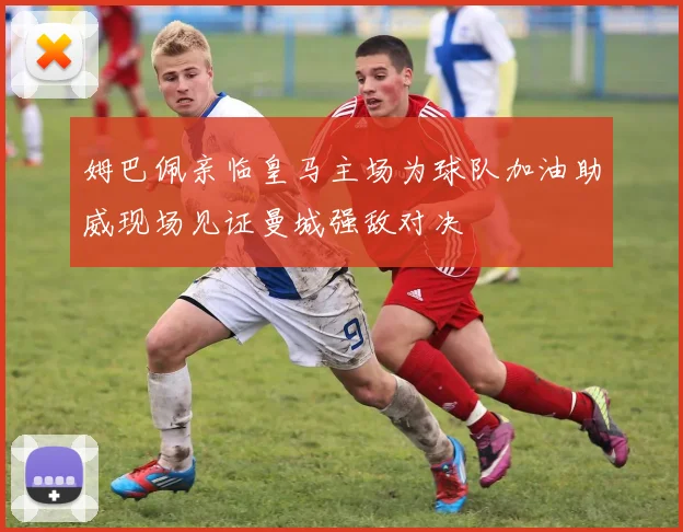 姆巴佩亲临皇马主场为球队加油助威现场见证曼城强敌对决