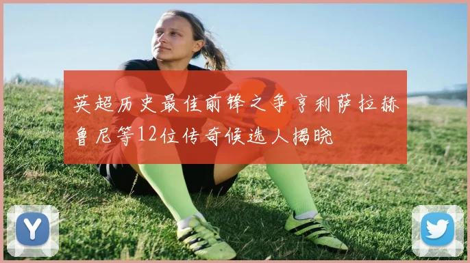 英超历史最佳前锋之争亨利萨拉赫鲁尼等12位传奇候选人揭晓