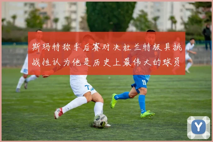 斯玛特称季后赛对决杜兰特极具挑战性认为他是历史上最伟大的球员之一