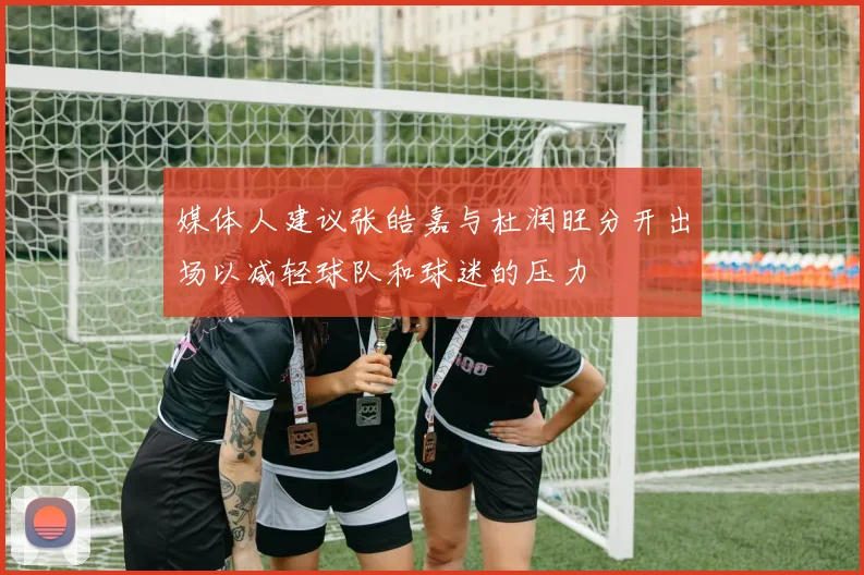 媒体人建议张皓嘉与杜润旺分开出场以减轻球队和球迷的压力