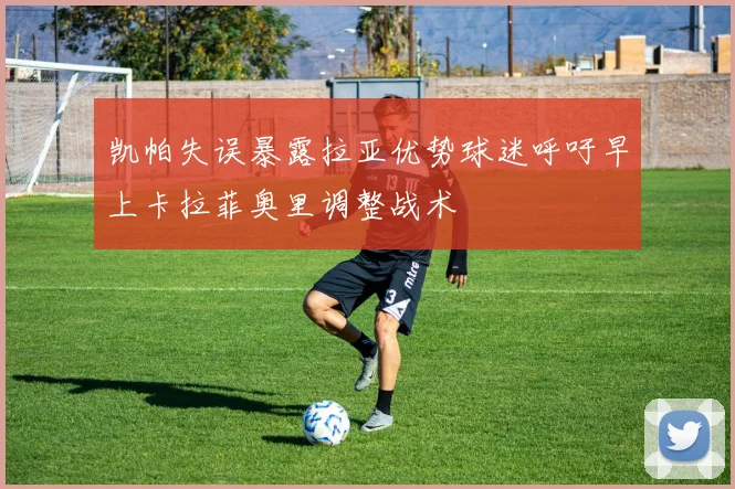 凯帕失误暴露拉亚优势球迷呼吁早上卡拉菲奥里调整战术
