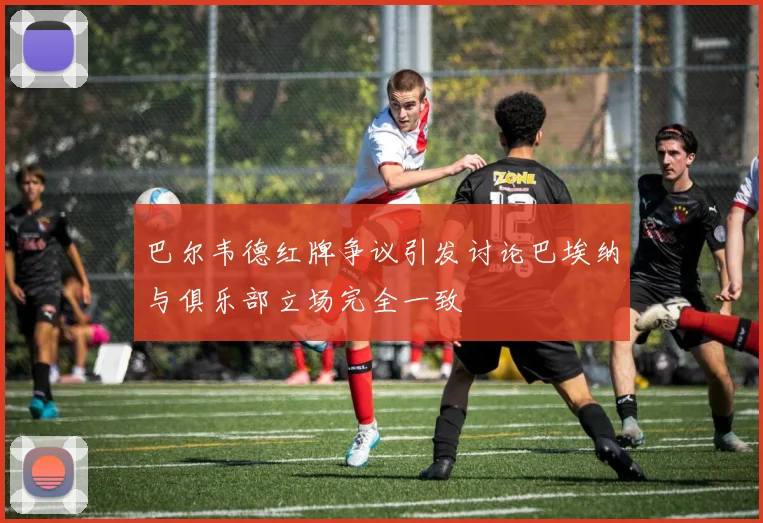 巴尔韦德红牌争议引发讨论巴埃纳与俱乐部立场完全一致