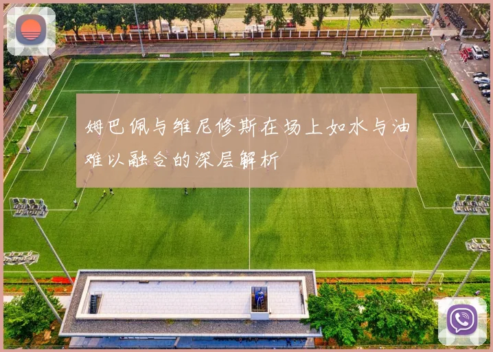 姆巴佩与维尼修斯在场上如水与油难以融合的深层解析