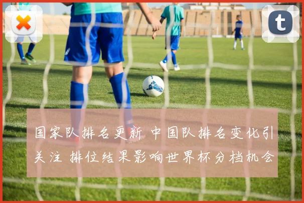 国家队排名更新 中国队排名变化引关注 排位结果影响世界杯分档机会