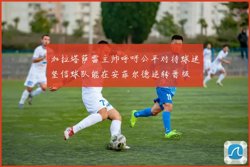 加拉塔萨雷主帅呼吁公平对待球迷坚信球队能在安菲尔德逆转晋级