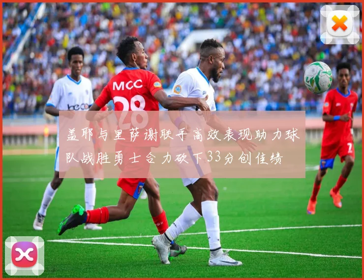 盖耶与里萨谢联手高效表现助力球队战胜勇士合力砍下33分创佳绩