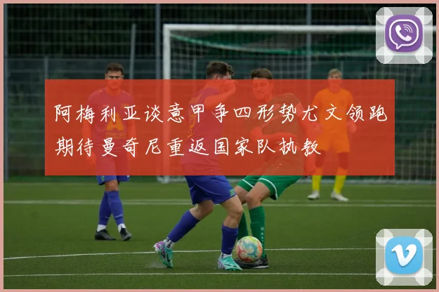 阿梅利亚谈意甲争四形势尤文领跑期待曼奇尼重返国家队执教