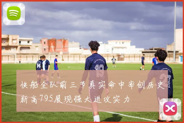 快船全队前三节真实命中率创历史新高795展现强大进攻实力