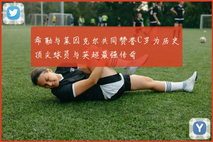 希勒与莱因克尔共同赞誉C罗为历史顶尖球员与英超最强传奇
