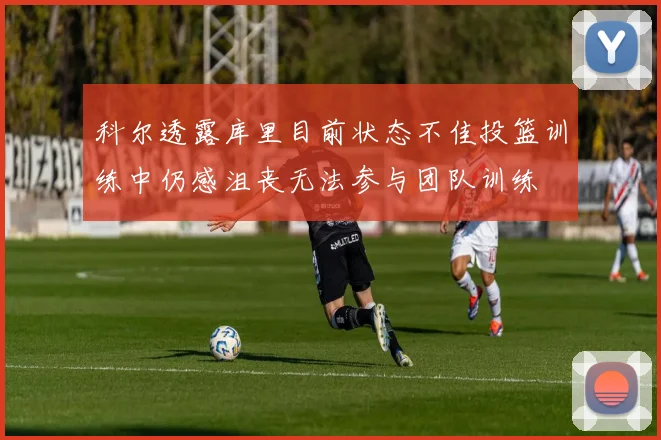 科尔透露库里目前状态不佳投篮训练中仍感沮丧无法参与团队训练