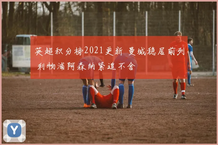 英超积分榜2021更新 曼城稳居前列 利物浦阿森纳紧追不舍