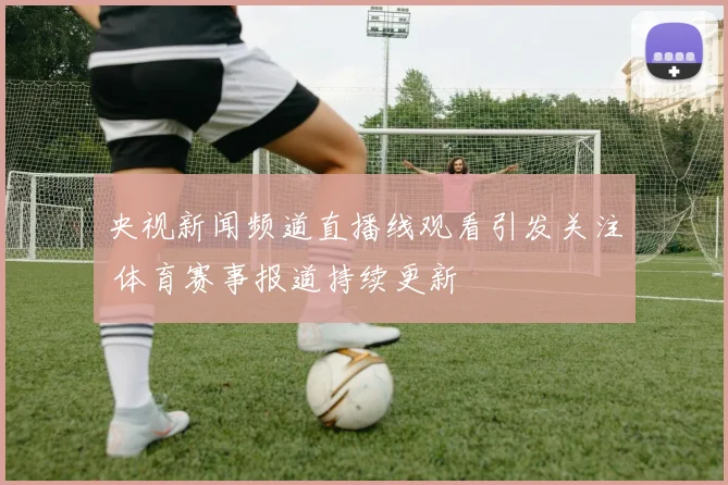 央视新闻频道直播线观看引发关注 体育赛事报道持续更新
