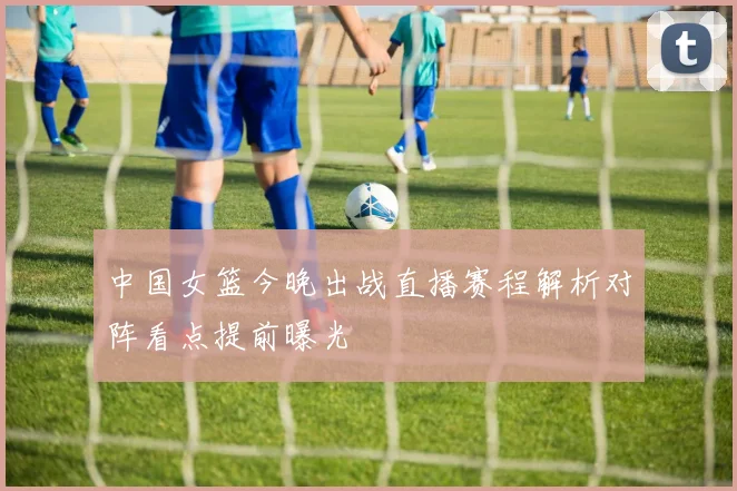 中国女篮今晚出战直播赛程解析对阵看点提前曝光