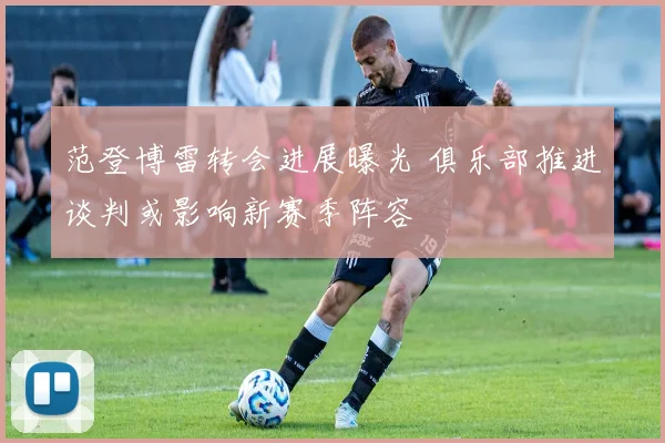 范登博雷转会进展曝光 俱乐部推进谈判或影响新赛季阵容