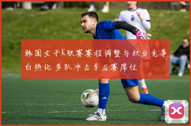 韩国女子K联赛赛程调整与积分竞争白热化 多队冲击季后赛席位