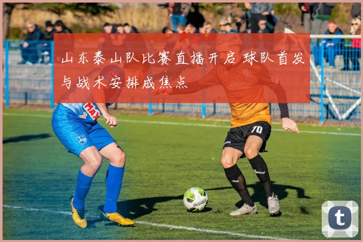 山东泰山队比赛直播开启 球队首发与战术安排成焦点