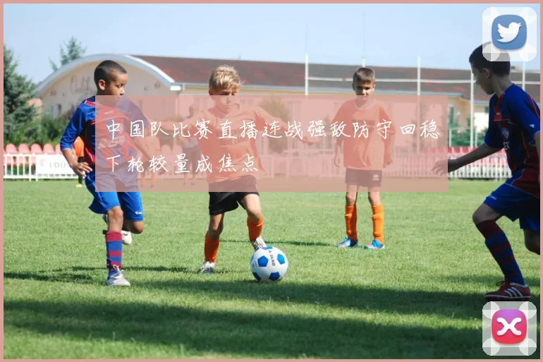 中国队比赛直播连战强敌防守回稳下轮较量成焦点