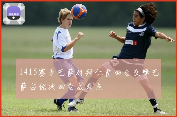 1415赛季巴萨对拜仁首回合交锋巴萨占优次回合成看点
