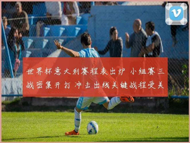 世界杯意大利赛程表出炉 小组赛三战密集开打 冲击出线关键战程受关注