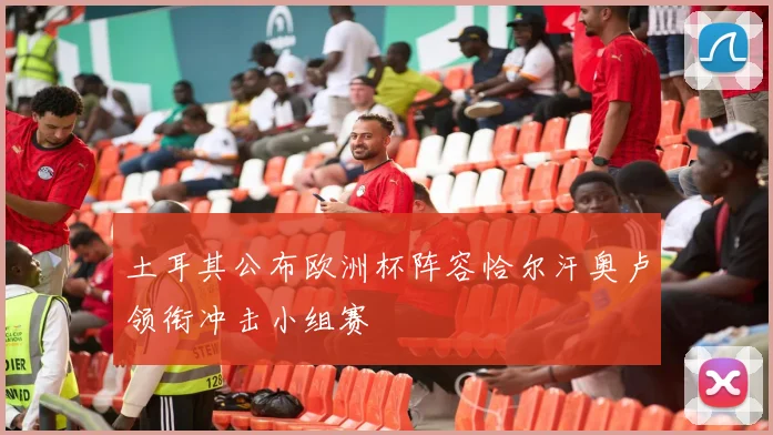 土耳其公布欧洲杯阵容恰尔汗奥卢领衔冲击小组赛