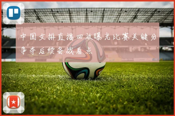中国女排直播回放曝光比赛关键分争夺后续备战看点