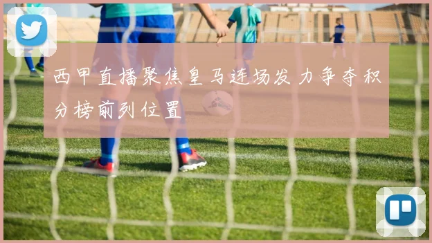 西甲直播聚焦皇马连场发力争夺积分榜前列位置