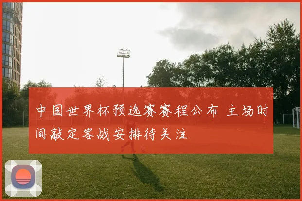 中国世界杯预选赛赛程公布 主场时间敲定客战安排待关注