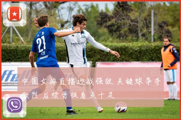 中国女排直播迎战强敌 关键球争夺激烈 后续晋级看点十足