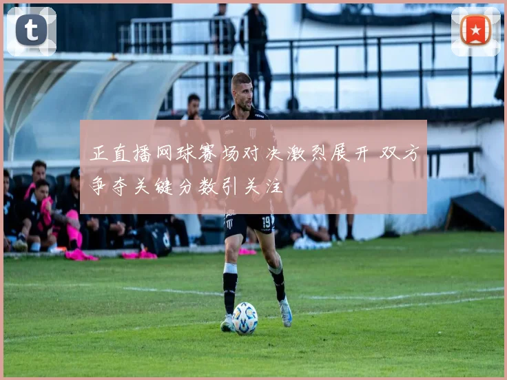 正直播网球赛场对决激烈展开 双方争夺关键分数引关注