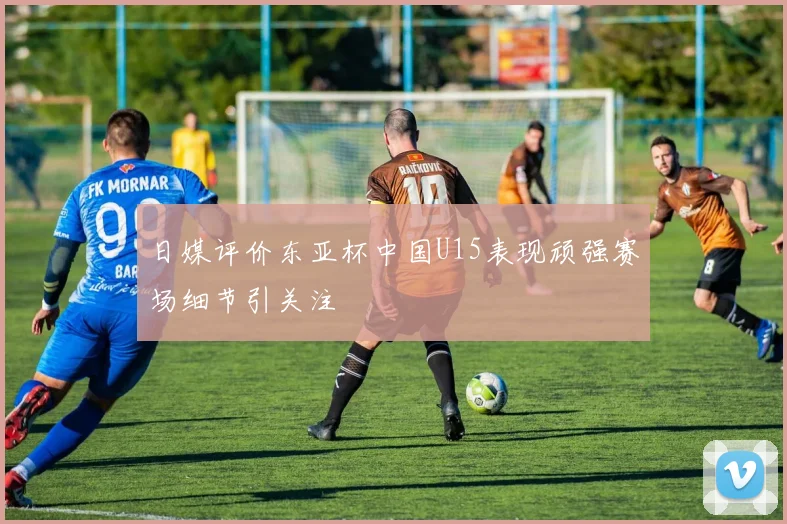 日媒评价东亚杯中国U15表现顽强赛场细节引关注