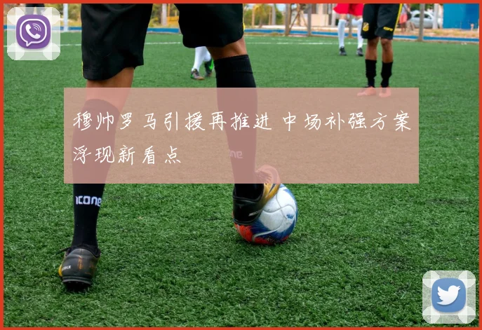穆帅罗马引援再推进 中场补强方案浮现新看点