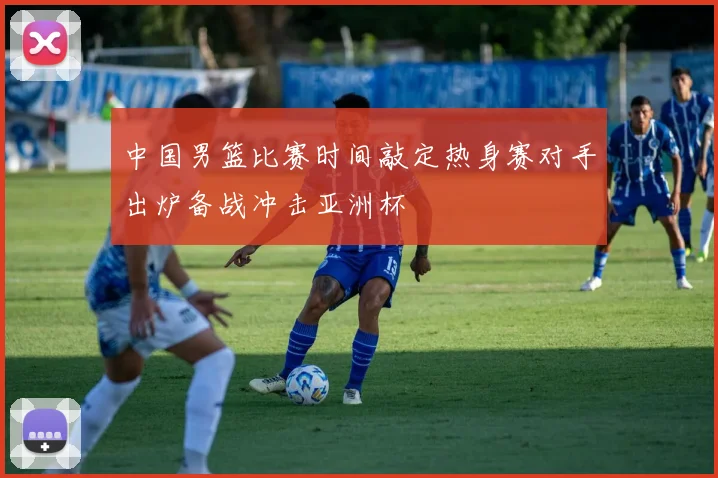 中国男篮比赛时间敲定热身赛对手出炉备战冲击亚洲杯