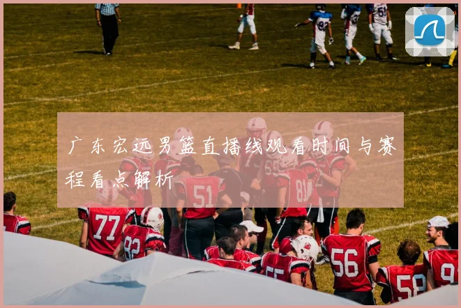 广东宏远男篮直播线观看时间与赛程看点解析