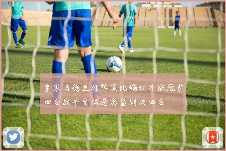 皇家马德里对阵莱比锡红牛欧冠首回合战平晋级悬念留到次回合