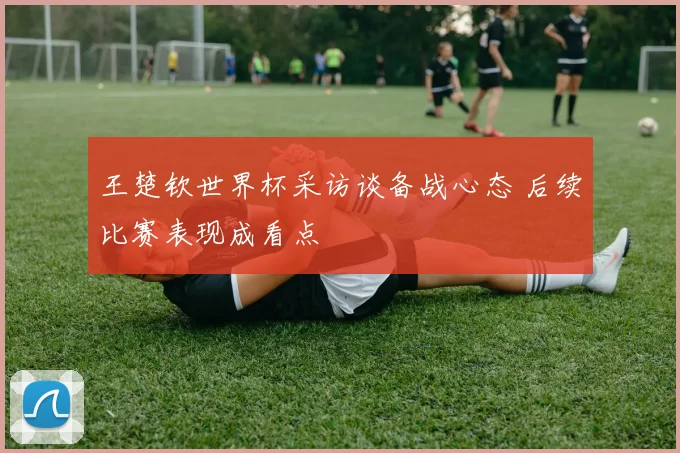 王楚钦世界杯采访谈备战心态 后续比赛表现成看点