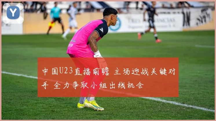 中国U23直播前瞻 主场迎战关键对手 全力争取小组出线机会