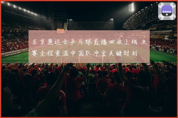 东京奥运会乒乓球直播回放上线 决赛全程重温中国队冲金关键时刻