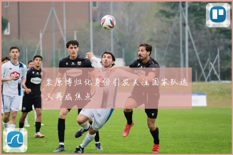 栗原博归化身份引发关注国家队选人再成焦点