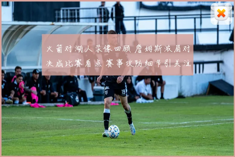 火箭对湖人录像回顾 詹姆斯浓眉对决成比赛看点 赛事攻防细节引关注